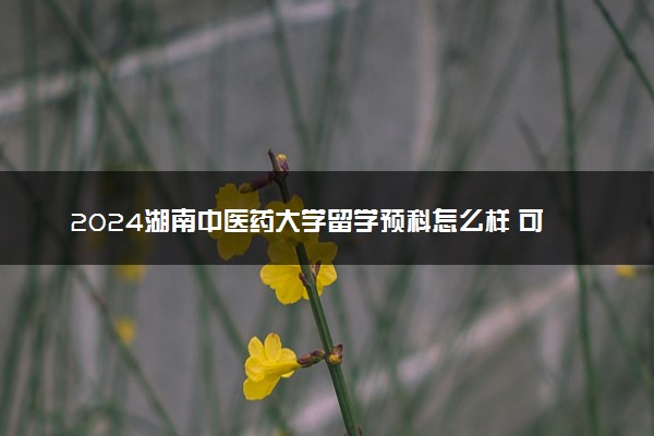 2024湖南中医药大学留学预科怎么样 可靠吗