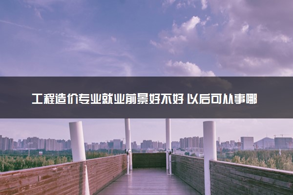 工程造价专业就业前景好不好 以后可从事哪些工作