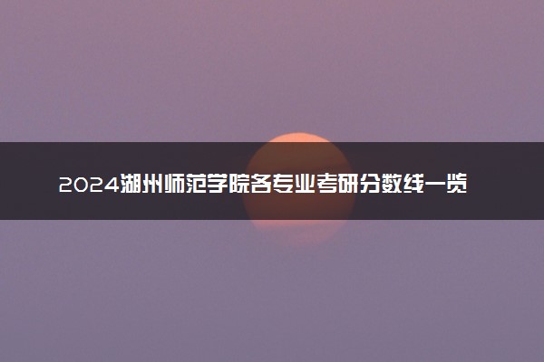 2024湖州师范学院各专业考研分数线一览表 历年复试线汇总