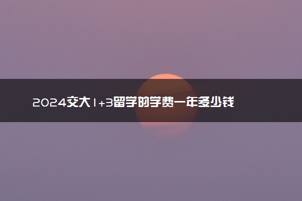 2024交大1+3留学的学费一年多少钱 有哪些专业可选