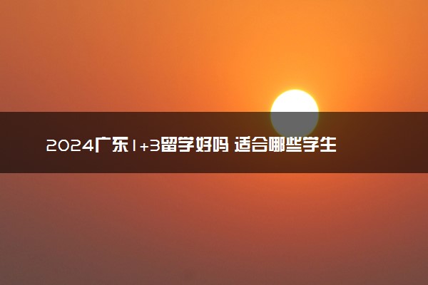 2024广东1+3留学好吗 适合哪些学生读