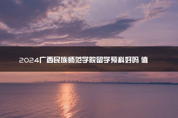 2024广西民族师范学院留学预科好吗 值得读吗