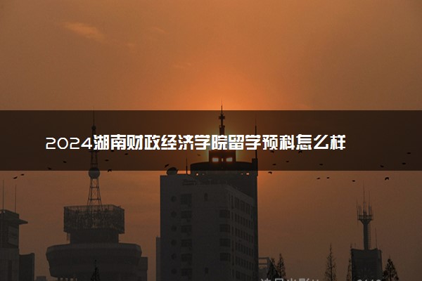 2024湖南财政经济学院留学预科怎么样 容易上吗