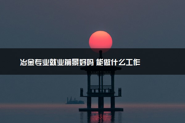 冶金专业就业前景好吗 能做什么工作