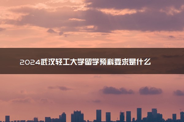 2024武汉轻工大学留学预科要求是什么 容易考吗