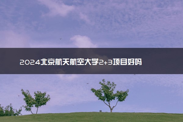 2024北京航天航空大学2+3项目好吗 值得读吗