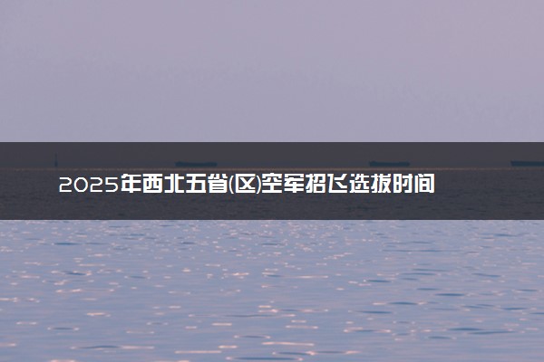 2025年西北五省(区)空军招飞选拔时间 几月份开始选拔