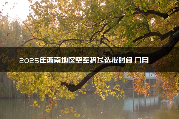 2025年西南地区空军招飞选拔时间 几月份开始选拔