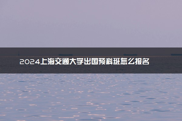 2024上海交通大学出国预科班怎么报名 容易进吗