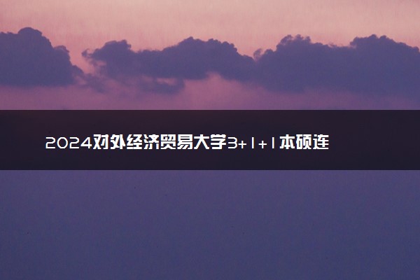 2024对外经济贸易大学3+1+1本硕连读怎么样 含金量咋样