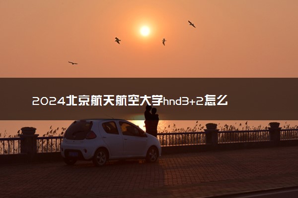 2024北京航天航空大学hnd3+2怎么样 值得读吗