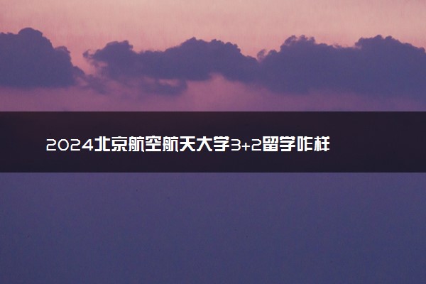 2024北京航空航天大学3+2留学咋样 值得选择吗