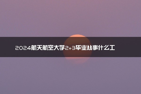 2024航天航空大学2+3毕业从事什么工作 就业方向是啥