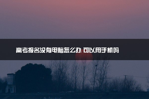 高考报名没有电脑怎么办 可以用手机吗