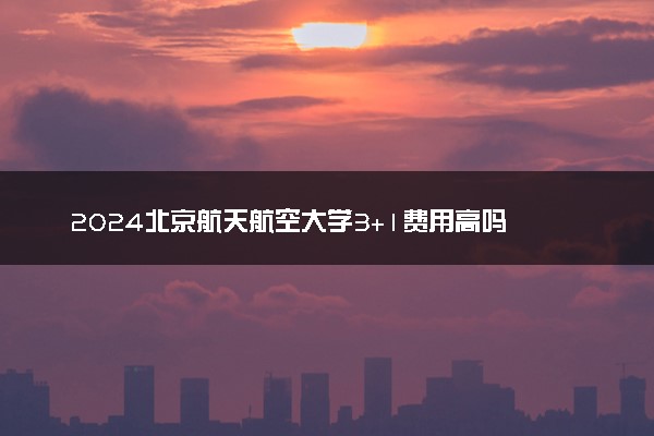 2024北京航天航空大学3+1费用高吗 贵不贵