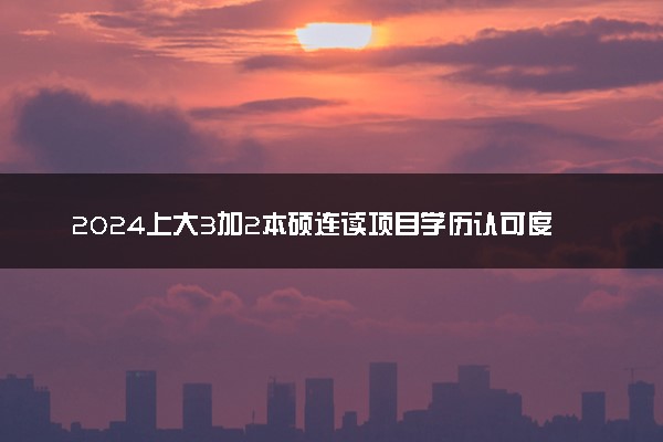 2024上大3加2本硕连读项目学历认可度高吗 值得读吗