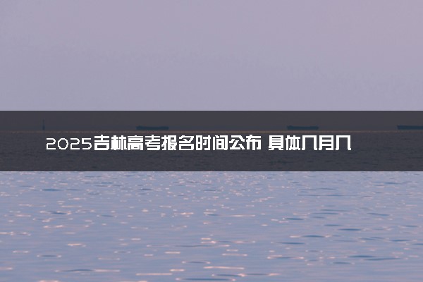 2025吉林高考报名时间公布 具体几月几号报名