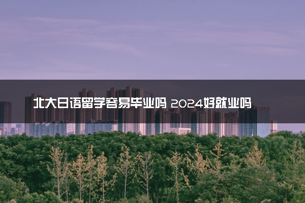 北大日语留学容易毕业吗 2024好就业吗