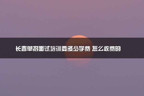 长春单招面试培训要多少学费 怎么收费的