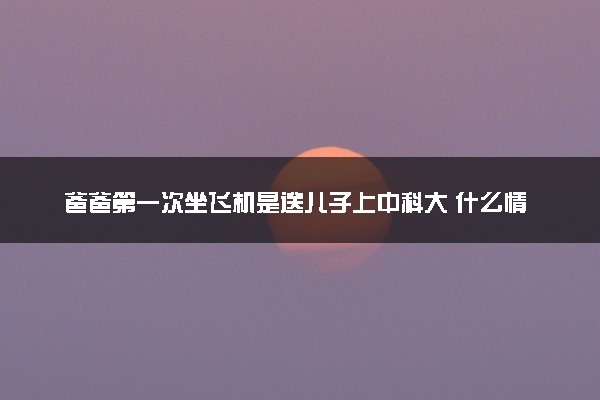 爸爸第一次坐飞机是送儿子上中科大 什么情况