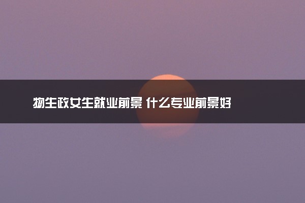 物生政女生就业前景 什么专业前景好