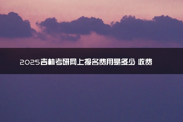 2025吉林考研网上报名费用是多少 收费标准是什么