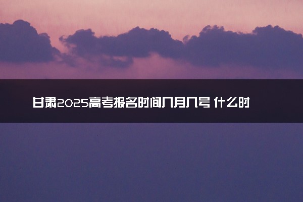 甘肃2025高考报名时间几月几号 什么时间开始报名