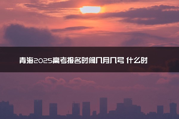 青海2025高考报名时间几月几号 什么时间开始报名