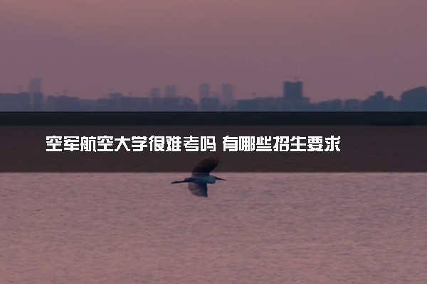 空军航空大学很难考吗 有哪些招生要求