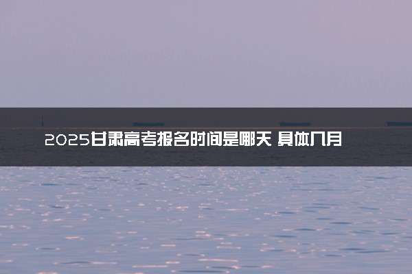 2025甘肃高考报名时间是哪天 具体几月几号报名