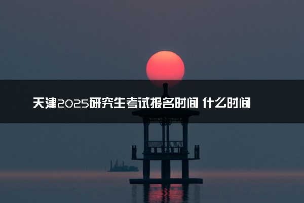 天津2025研究生考试报名时间 什么时间开始报考