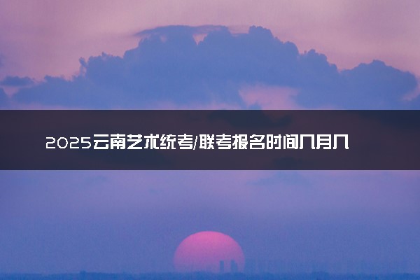 2025云南艺术统考/联考报名时间几月几号 哪天报名