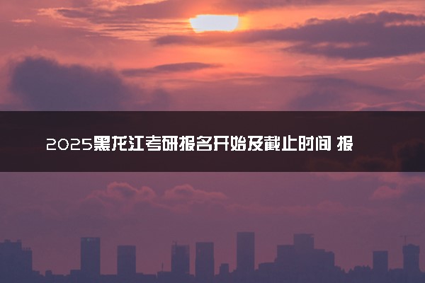 2025黑龙江考研报名开始及截止时间 报名入口在哪里