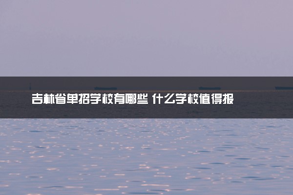 吉林省单招学校有哪些 什么学校值得报