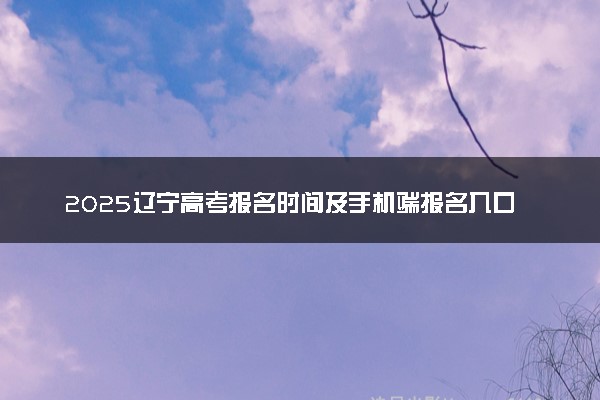 2025辽宁高考报名时间及手机端报名入口 具体报名步骤