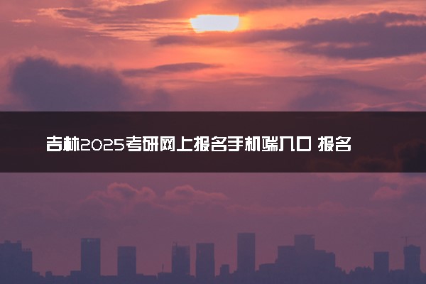 吉林2025考研网上报名手机端入口 报名流程是什么