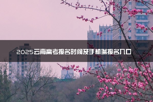 2025云南高考报名时间及手机端报名入口 具体报名步骤