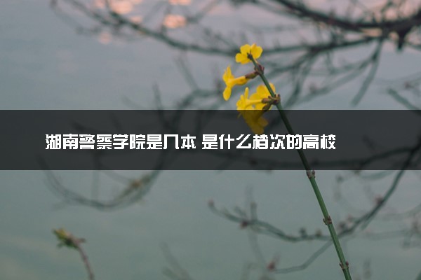 湖南警察学院是几本 是什么档次的高校