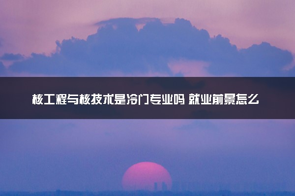 核工程与核技术是冷门专业吗 就业前景怎么样