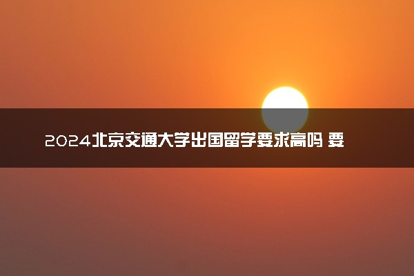 2024北京交通大学出国留学要求高吗 要论文吗