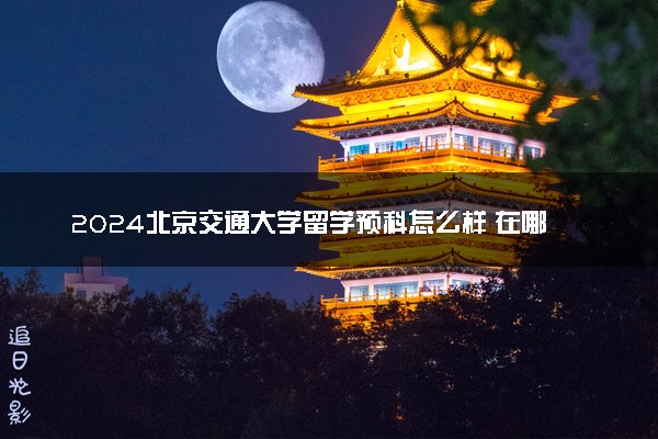 2024北京交通大学留学预科怎么样 在哪儿读