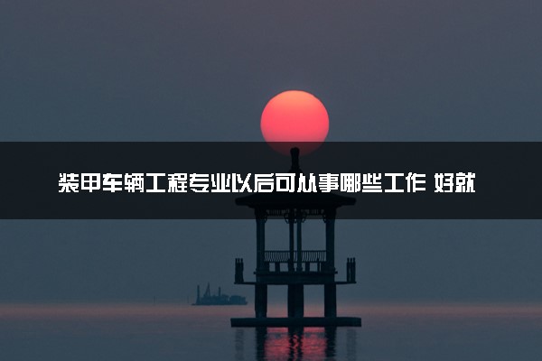 装甲车辆工程专业以后可从事哪些工作 好就业吗