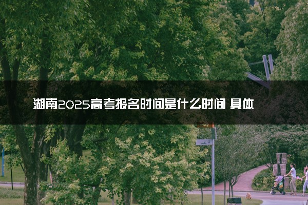 湖南2025高考报名时间是什么时间 具体几号截止