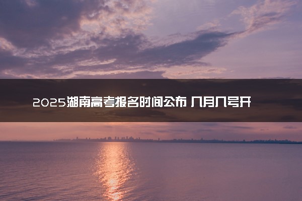 2025湖南高考报名时间公布 几月几号开始报考