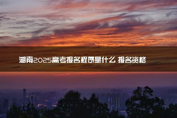 湖南2025高考报名程序是什么 报名资格如何审核