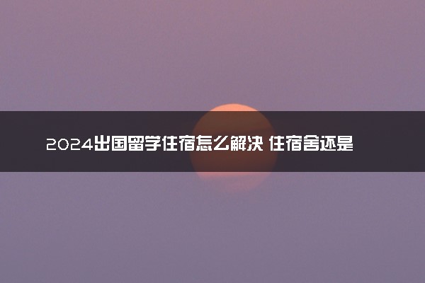 2024出国留学住宿怎么解决 住宿舍还是租房好