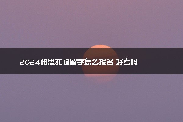 2024雅思托福留学怎么报名 好考吗