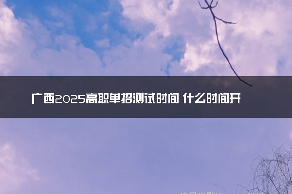 广西2025高职单招测试时间 什么时间开考