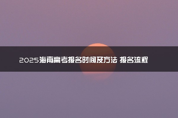 2025海南高考报名时间及方法 报名流程有哪些