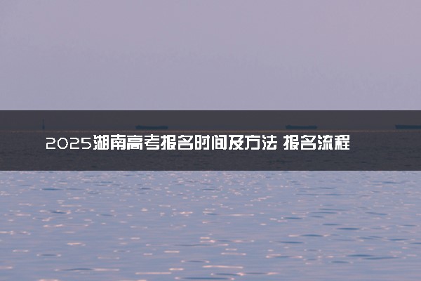 2025湖南高考报名时间及方法 报名流程有哪些